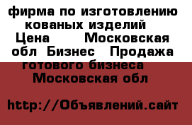 фирма по изготовлению кованых изделий. › Цена ­ 1 - Московская обл. Бизнес » Продажа готового бизнеса   . Московская обл.